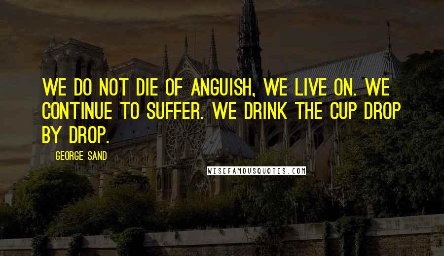 George Sand Quotes: We do not die of anguish, we live on. We continue to suffer. We drink the cup drop by drop.