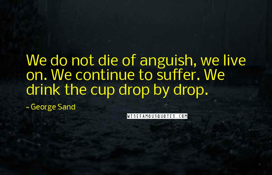 George Sand Quotes: We do not die of anguish, we live on. We continue to suffer. We drink the cup drop by drop.
