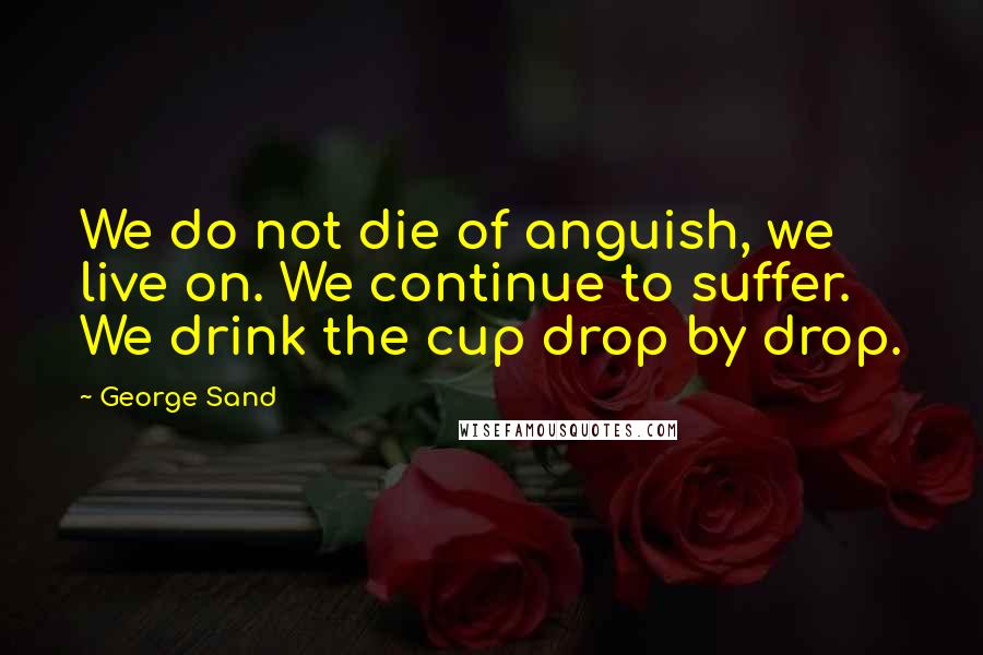 George Sand Quotes: We do not die of anguish, we live on. We continue to suffer. We drink the cup drop by drop.
