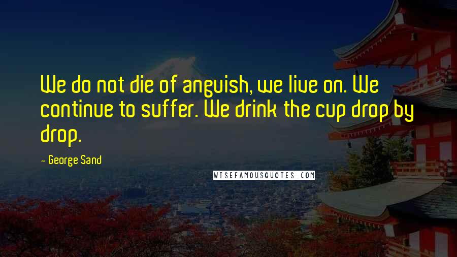 George Sand Quotes: We do not die of anguish, we live on. We continue to suffer. We drink the cup drop by drop.