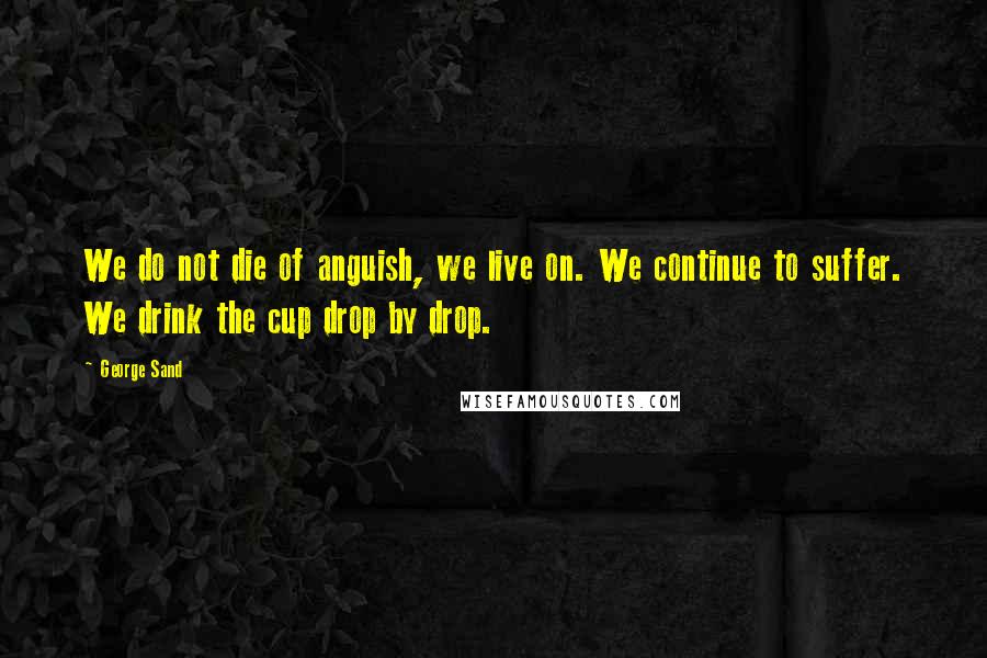 George Sand Quotes: We do not die of anguish, we live on. We continue to suffer. We drink the cup drop by drop.