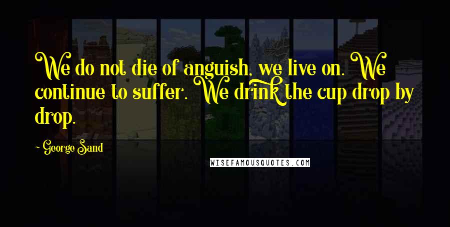 George Sand Quotes: We do not die of anguish, we live on. We continue to suffer. We drink the cup drop by drop.