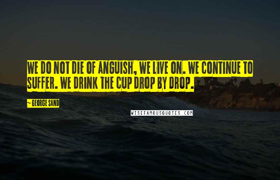 George Sand Quotes: We do not die of anguish, we live on. We continue to suffer. We drink the cup drop by drop.