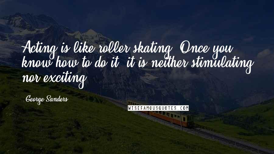 George Sanders Quotes: Acting is like roller skating. Once you know how to do it, it is neither stimulating nor exciting.