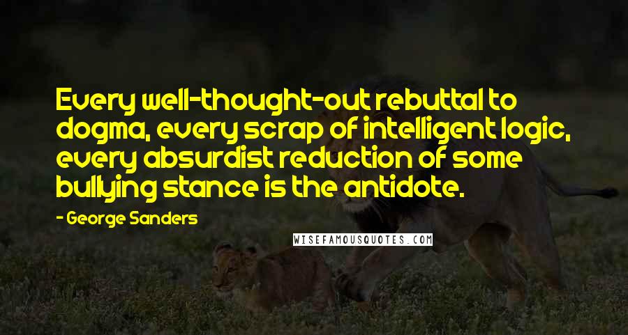 George Sanders Quotes: Every well-thought-out rebuttal to dogma, every scrap of intelligent logic, every absurdist reduction of some bullying stance is the antidote.