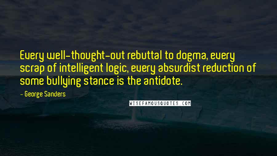 George Sanders Quotes: Every well-thought-out rebuttal to dogma, every scrap of intelligent logic, every absurdist reduction of some bullying stance is the antidote.