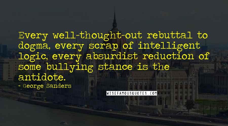 George Sanders Quotes: Every well-thought-out rebuttal to dogma, every scrap of intelligent logic, every absurdist reduction of some bullying stance is the antidote.