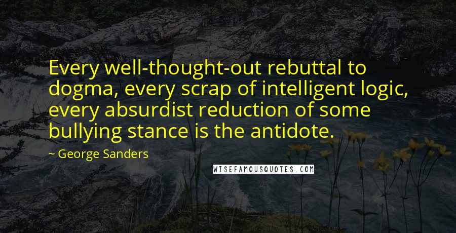 George Sanders Quotes: Every well-thought-out rebuttal to dogma, every scrap of intelligent logic, every absurdist reduction of some bullying stance is the antidote.