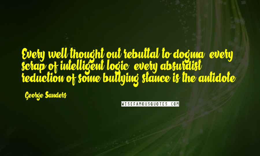 George Sanders Quotes: Every well-thought-out rebuttal to dogma, every scrap of intelligent logic, every absurdist reduction of some bullying stance is the antidote.