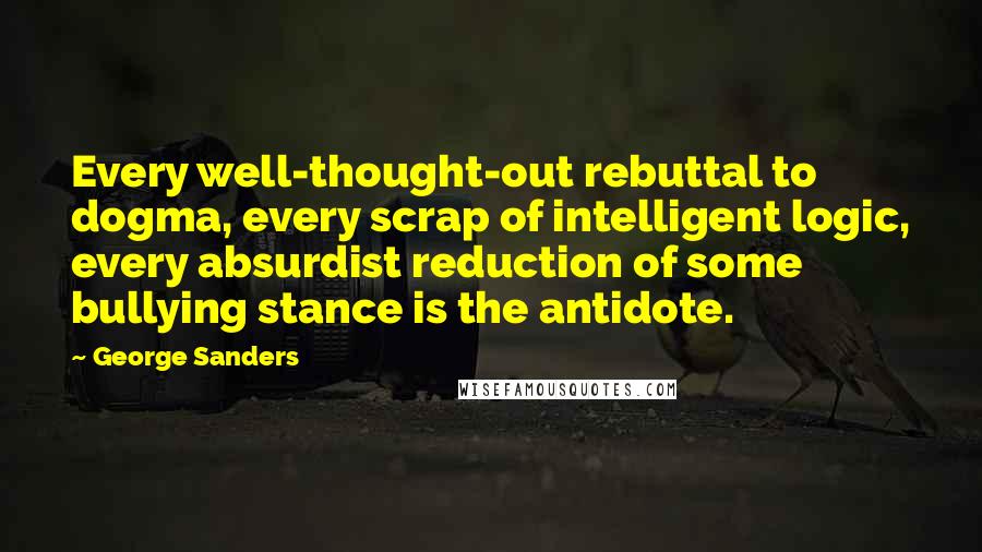 George Sanders Quotes: Every well-thought-out rebuttal to dogma, every scrap of intelligent logic, every absurdist reduction of some bullying stance is the antidote.