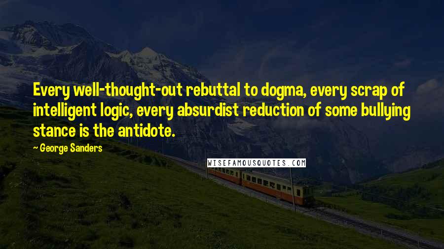 George Sanders Quotes: Every well-thought-out rebuttal to dogma, every scrap of intelligent logic, every absurdist reduction of some bullying stance is the antidote.