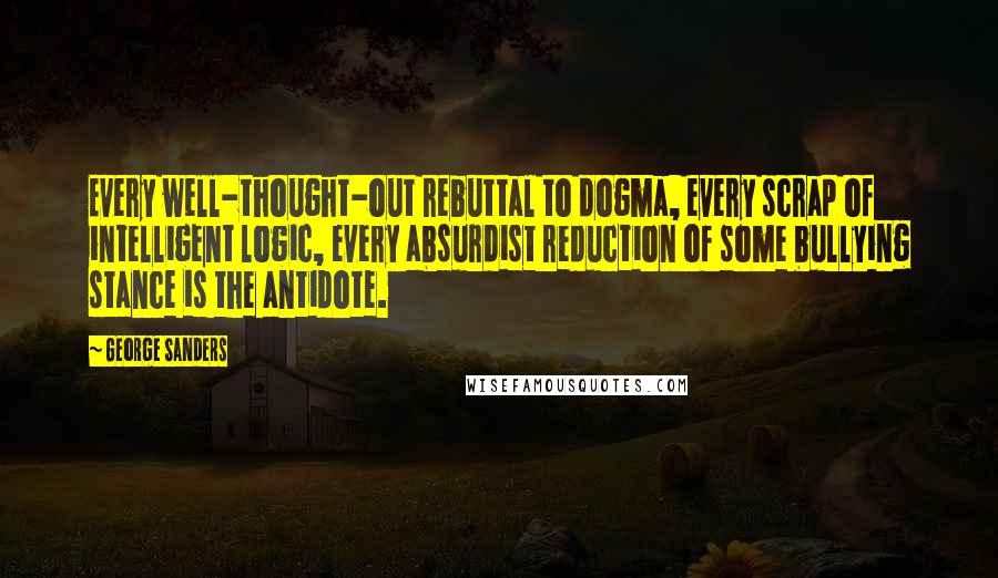 George Sanders Quotes: Every well-thought-out rebuttal to dogma, every scrap of intelligent logic, every absurdist reduction of some bullying stance is the antidote.