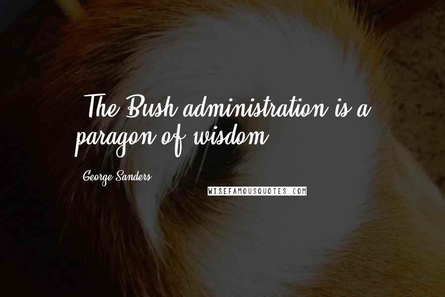 George Sanders Quotes: "The Bush administration is a paragon of wisdom."