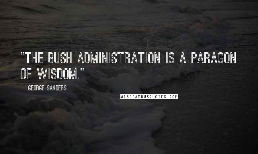 George Sanders Quotes: "The Bush administration is a paragon of wisdom."