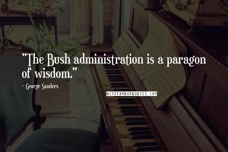 George Sanders Quotes: "The Bush administration is a paragon of wisdom."