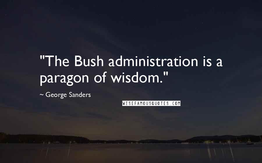 George Sanders Quotes: "The Bush administration is a paragon of wisdom."