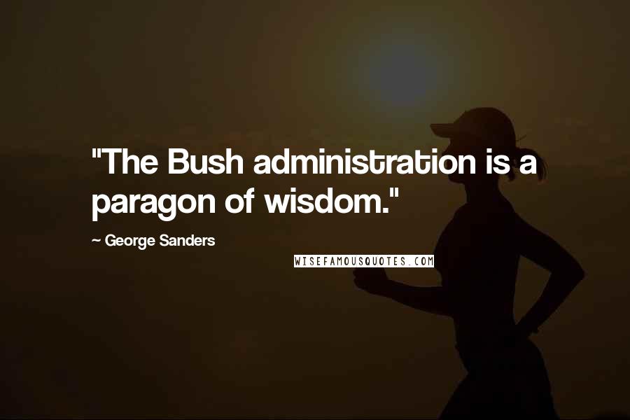 George Sanders Quotes: "The Bush administration is a paragon of wisdom."