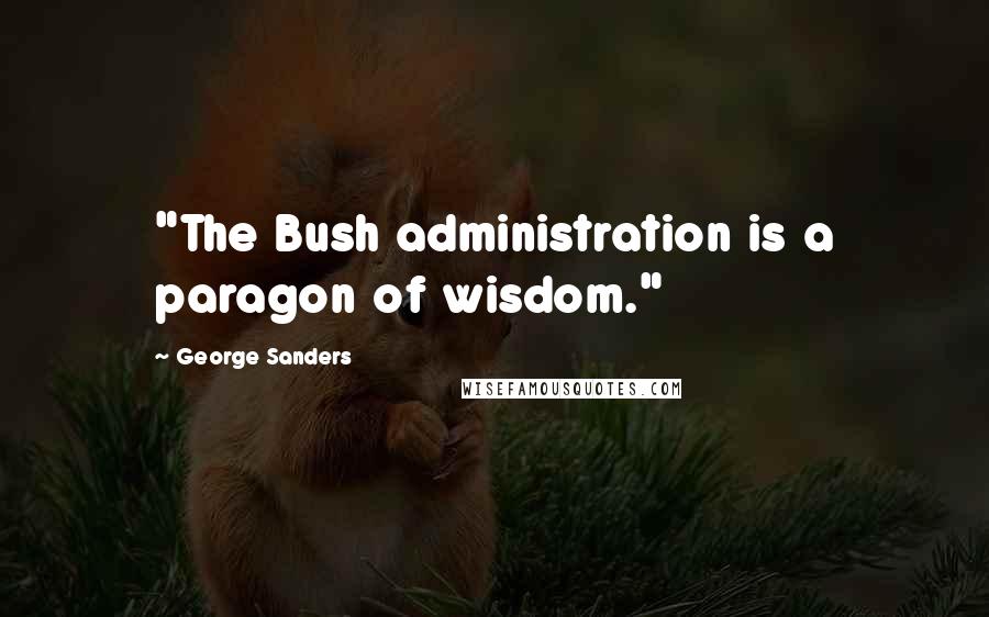 George Sanders Quotes: "The Bush administration is a paragon of wisdom."