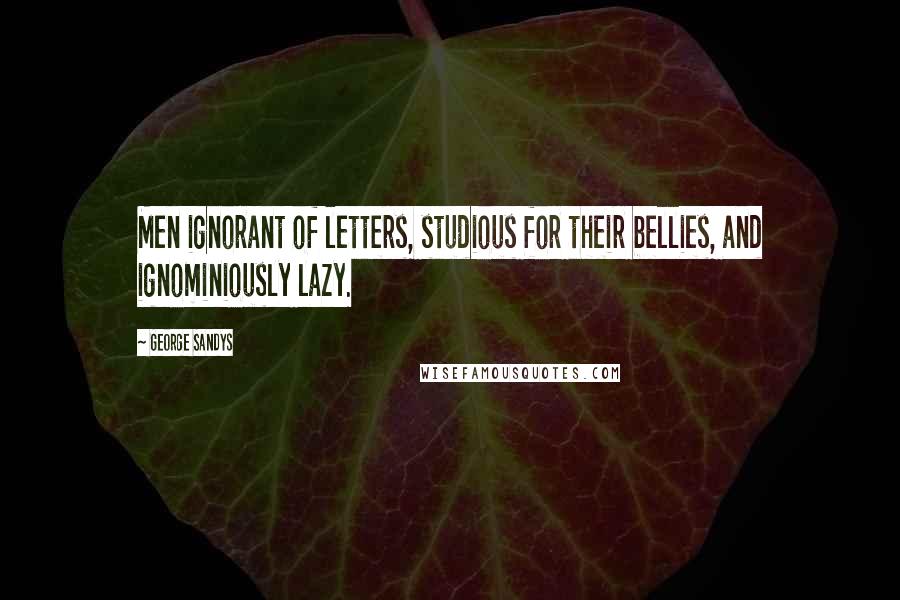 George Sandys Quotes: Men ignorant of letters, studious for their bellies, and ignominiously lazy.