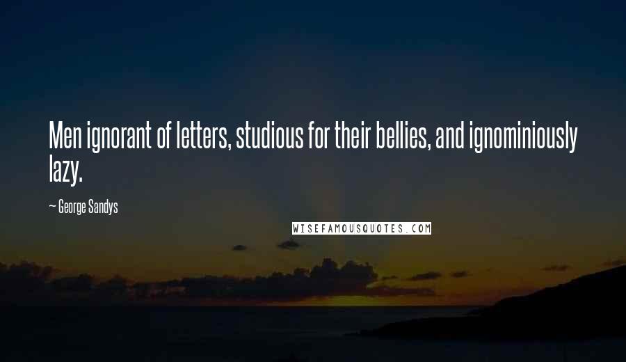 George Sandys Quotes: Men ignorant of letters, studious for their bellies, and ignominiously lazy.