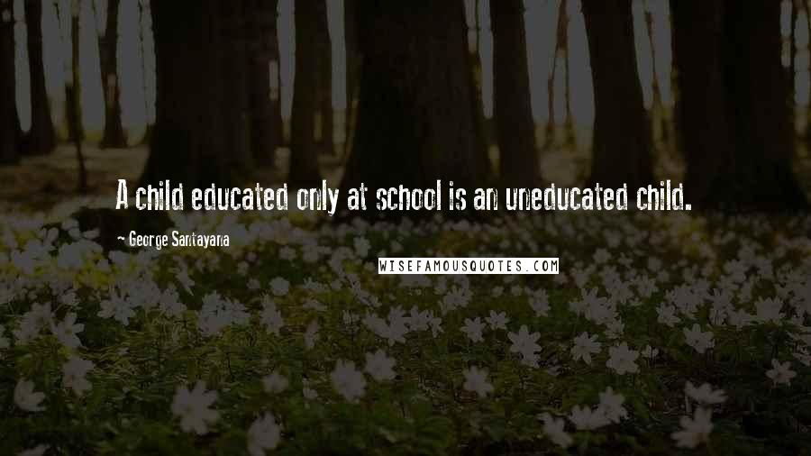 George Santayana Quotes: A child educated only at school is an uneducated child.