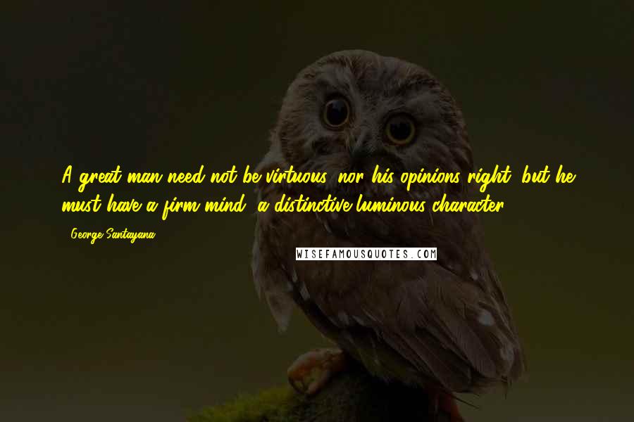 George Santayana Quotes: A great man need not be virtuous, nor his opinions right, but he must have a firm mind, a distinctive luminous character.