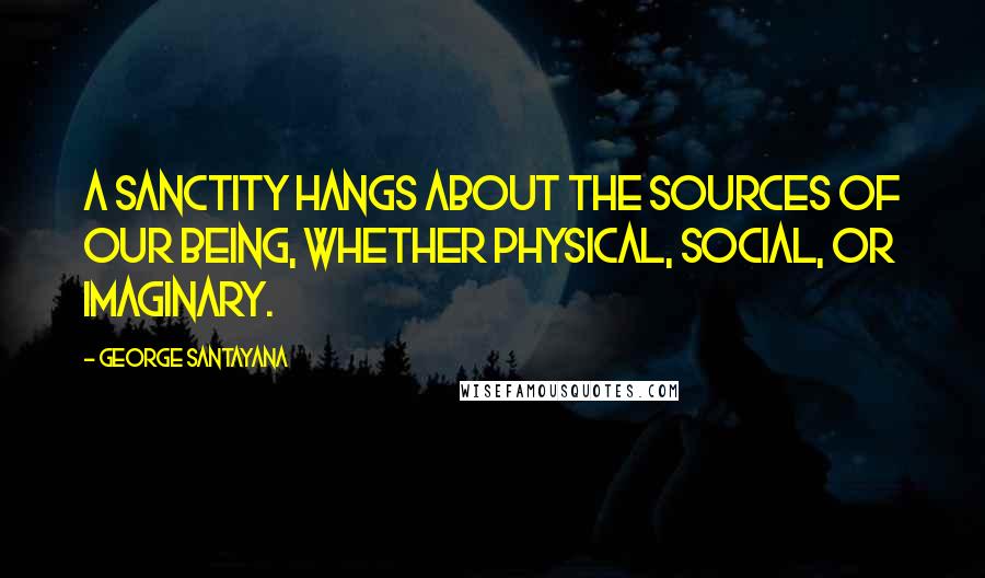 George Santayana Quotes: A sanctity hangs about the sources of our being, whether physical, social, or imaginary.