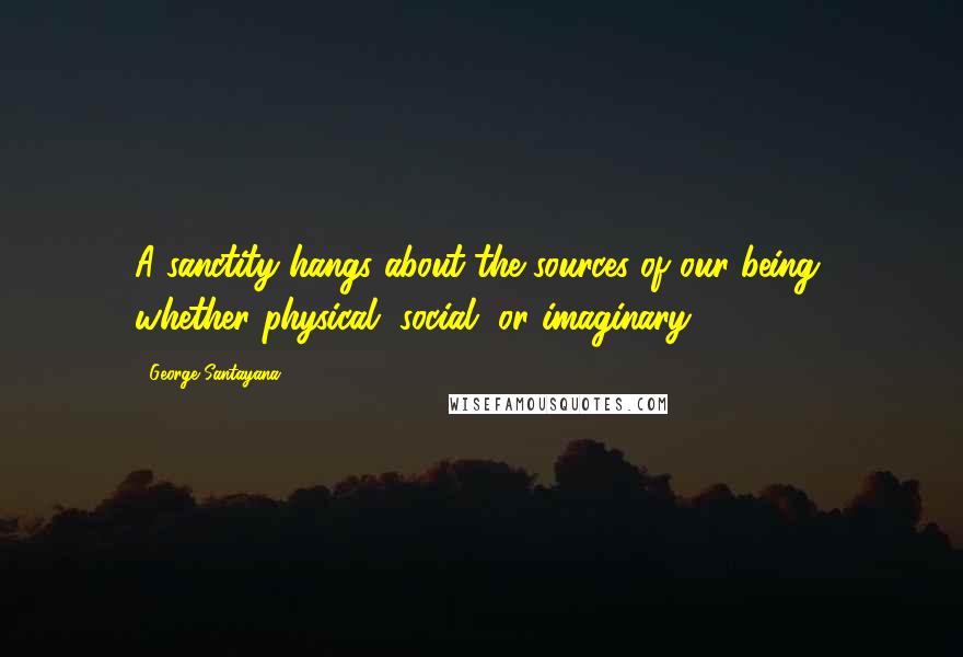 George Santayana Quotes: A sanctity hangs about the sources of our being, whether physical, social, or imaginary.