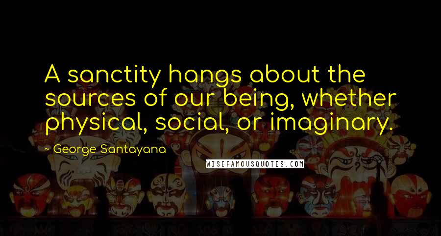 George Santayana Quotes: A sanctity hangs about the sources of our being, whether physical, social, or imaginary.