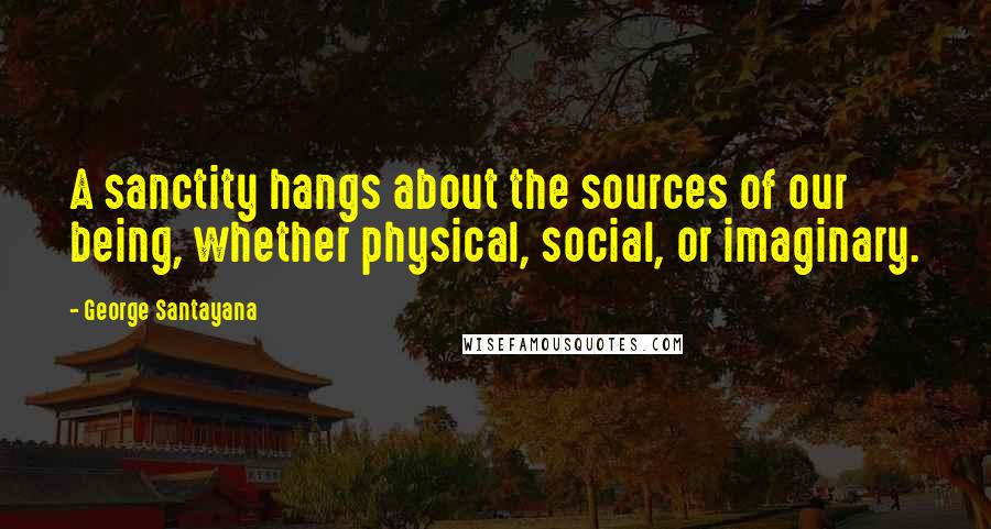 George Santayana Quotes: A sanctity hangs about the sources of our being, whether physical, social, or imaginary.