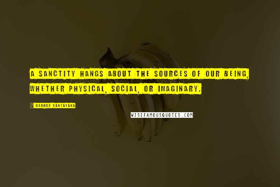 George Santayana Quotes: A sanctity hangs about the sources of our being, whether physical, social, or imaginary.