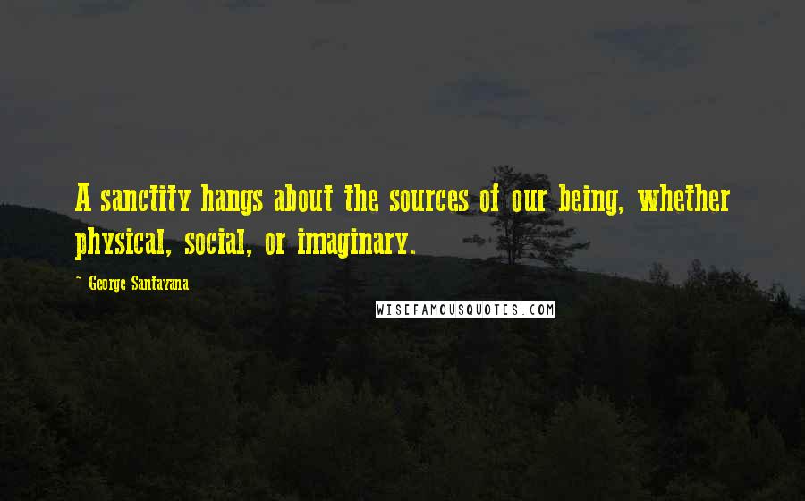 George Santayana Quotes: A sanctity hangs about the sources of our being, whether physical, social, or imaginary.