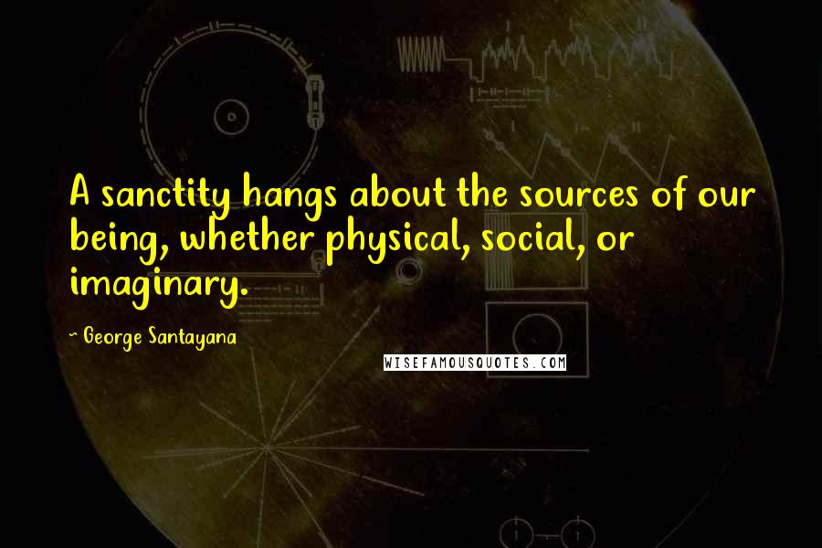 George Santayana Quotes: A sanctity hangs about the sources of our being, whether physical, social, or imaginary.