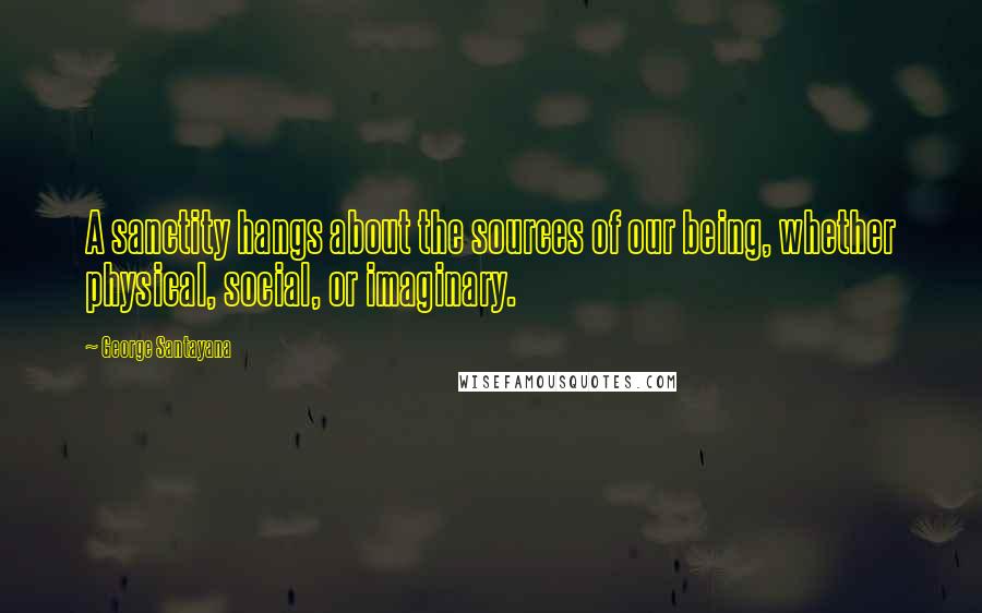 George Santayana Quotes: A sanctity hangs about the sources of our being, whether physical, social, or imaginary.