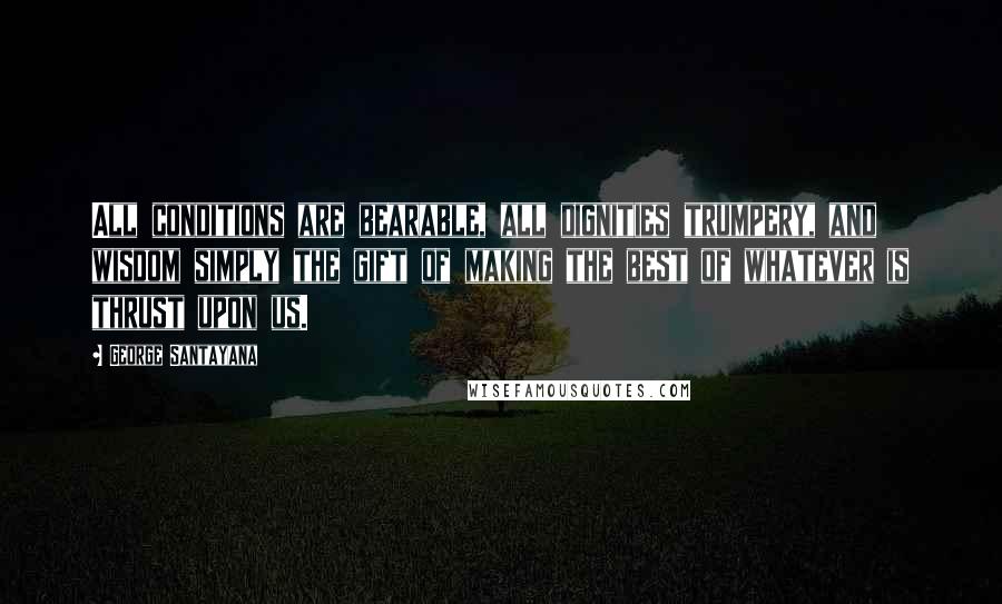 George Santayana Quotes: All conditions are bearable, all dignities trumpery, and wisdom simply the gift of making the best of whatever is thrust upon us.