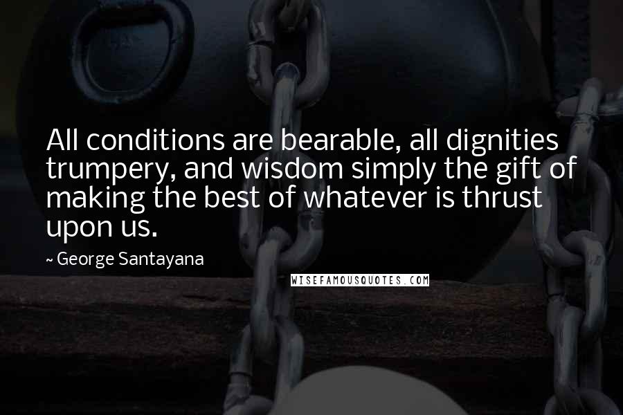 George Santayana Quotes: All conditions are bearable, all dignities trumpery, and wisdom simply the gift of making the best of whatever is thrust upon us.