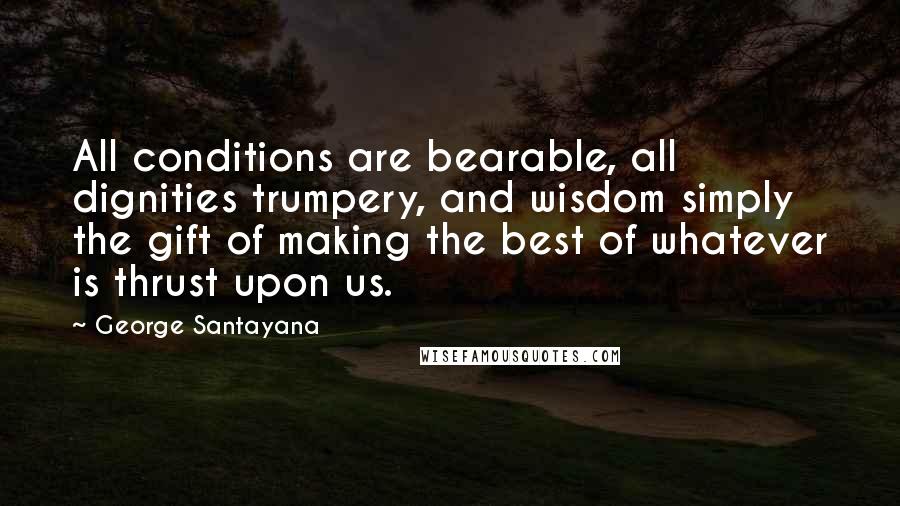 George Santayana Quotes: All conditions are bearable, all dignities trumpery, and wisdom simply the gift of making the best of whatever is thrust upon us.