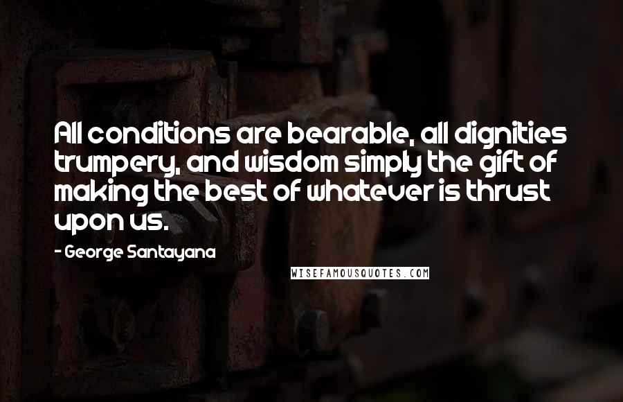 George Santayana Quotes: All conditions are bearable, all dignities trumpery, and wisdom simply the gift of making the best of whatever is thrust upon us.