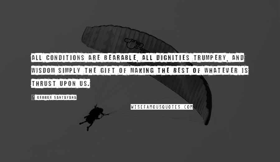 George Santayana Quotes: All conditions are bearable, all dignities trumpery, and wisdom simply the gift of making the best of whatever is thrust upon us.