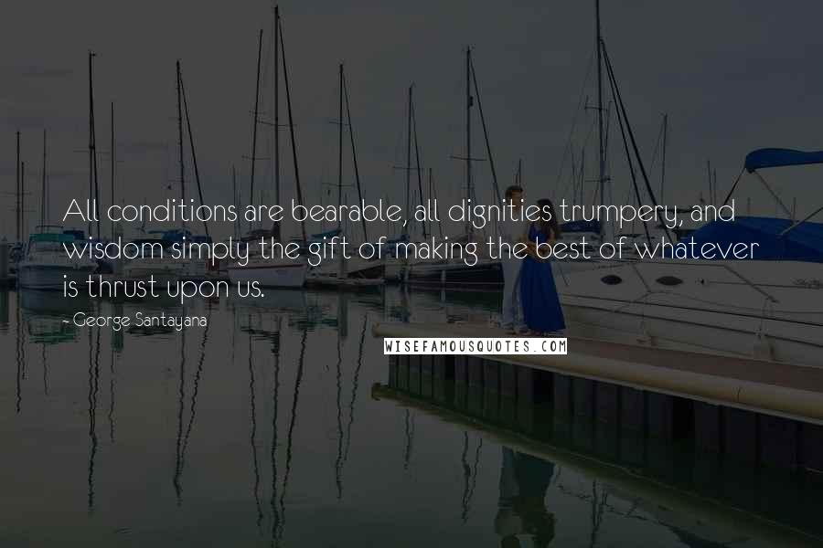 George Santayana Quotes: All conditions are bearable, all dignities trumpery, and wisdom simply the gift of making the best of whatever is thrust upon us.