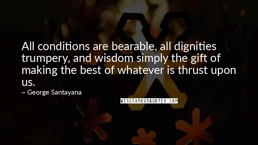 George Santayana Quotes: All conditions are bearable, all dignities trumpery, and wisdom simply the gift of making the best of whatever is thrust upon us.