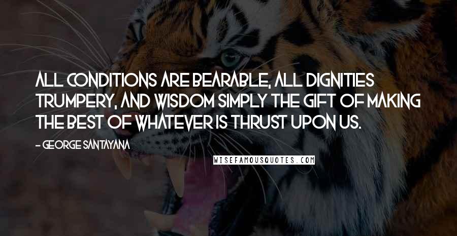 George Santayana Quotes: All conditions are bearable, all dignities trumpery, and wisdom simply the gift of making the best of whatever is thrust upon us.