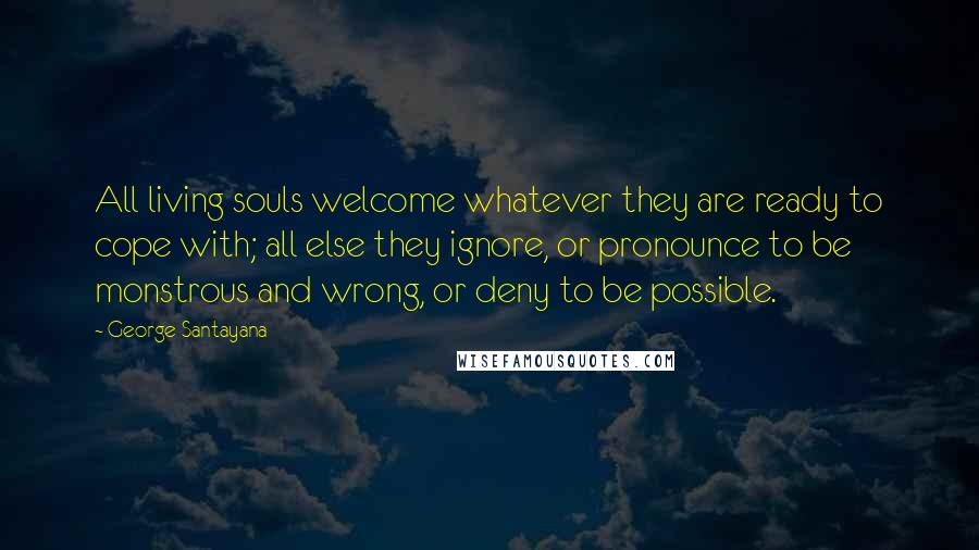 George Santayana Quotes: All living souls welcome whatever they are ready to cope with; all else they ignore, or pronounce to be monstrous and wrong, or deny to be possible.