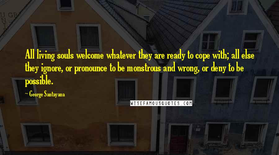 George Santayana Quotes: All living souls welcome whatever they are ready to cope with; all else they ignore, or pronounce to be monstrous and wrong, or deny to be possible.