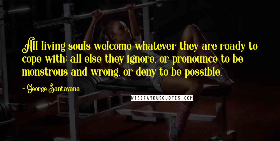 George Santayana Quotes: All living souls welcome whatever they are ready to cope with; all else they ignore, or pronounce to be monstrous and wrong, or deny to be possible.