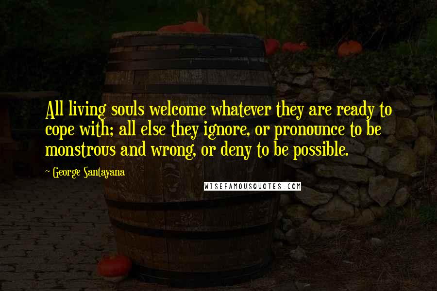 George Santayana Quotes: All living souls welcome whatever they are ready to cope with; all else they ignore, or pronounce to be monstrous and wrong, or deny to be possible.