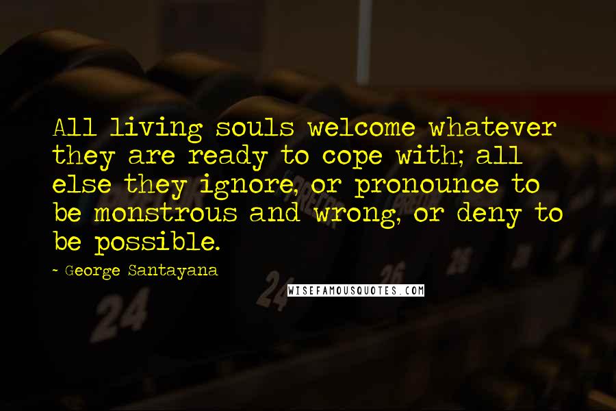 George Santayana Quotes: All living souls welcome whatever they are ready to cope with; all else they ignore, or pronounce to be monstrous and wrong, or deny to be possible.