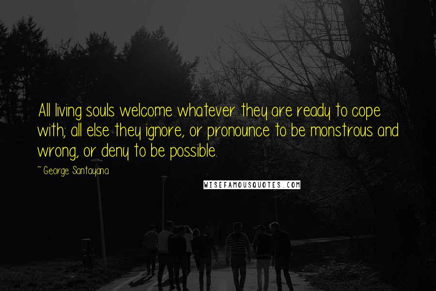 George Santayana Quotes: All living souls welcome whatever they are ready to cope with; all else they ignore, or pronounce to be monstrous and wrong, or deny to be possible.