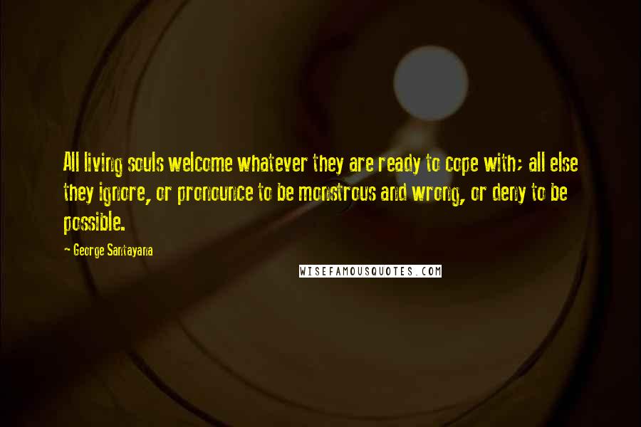 George Santayana Quotes: All living souls welcome whatever they are ready to cope with; all else they ignore, or pronounce to be monstrous and wrong, or deny to be possible.