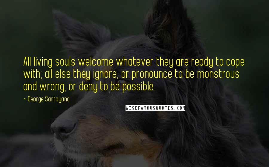 George Santayana Quotes: All living souls welcome whatever they are ready to cope with; all else they ignore, or pronounce to be monstrous and wrong, or deny to be possible.